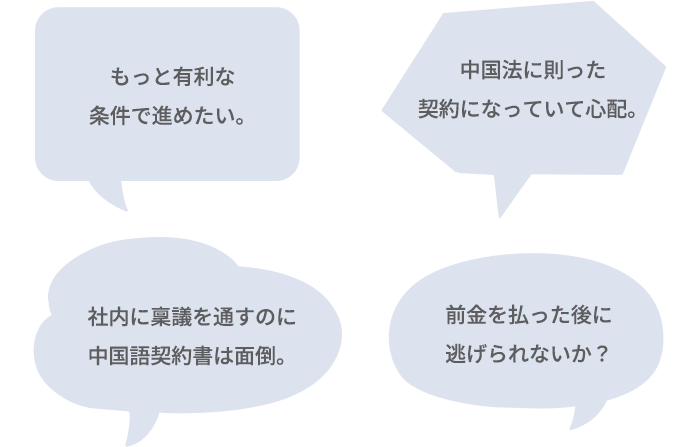 中国法に則った契約になっていて心配。／社内に稟議を通すのに中国語契約書は面倒。／もっと有利な条件で進めたい。／前金を払った後に逃げられないか？